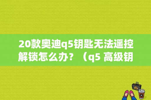 20款奥迪q5钥匙无法遥控解锁怎么办？（q5 高级钥匙存在故障）-图1