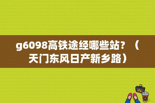 g6098高铁途经哪些站？（天门东风日产新乡路）-图1