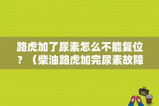 路虎加了尿素怎么不能复位？（柴油路虎加完尿素故障）-图1