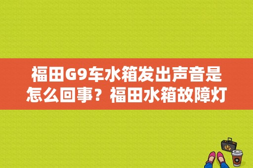 福田G9车水箱发出声音是怎么回事？福田水箱故障灯-图1