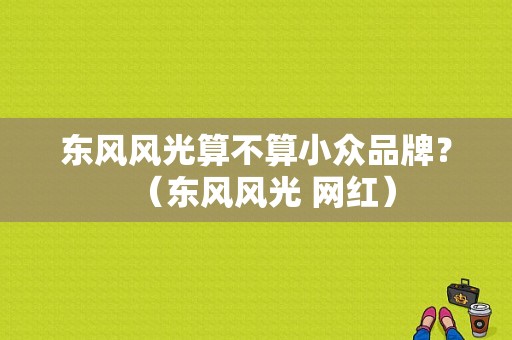 东风风光算不算小众品牌？（东风风光 网红）-图1