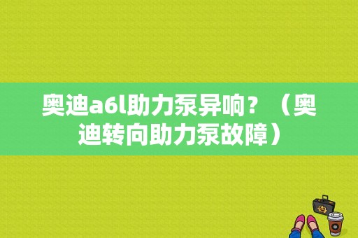 奥迪a6l助力泵异响？（奥迪转向助力泵故障）-图1