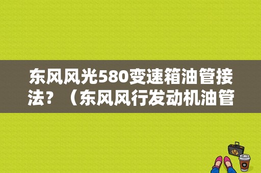 东风风光580变速箱油管接法？（东风风行发动机油管）-图1