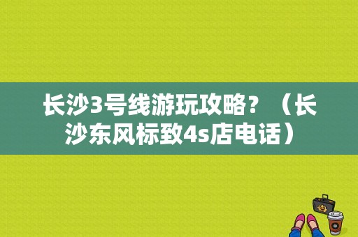 长沙3号线游玩攻略？（长沙东风标致4s店电话）-图1
