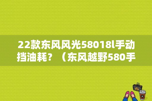 22款东风风光58018l手动挡油耗？（东风越野580手动挡价格）-图1