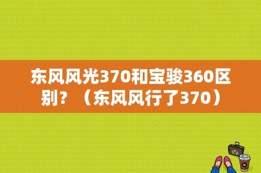 东风风光370和宝骏360区别？（东风风行了370）-图1