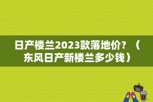 日产楼兰2023款落地价？（东风日产新楼兰多少钱）-图1