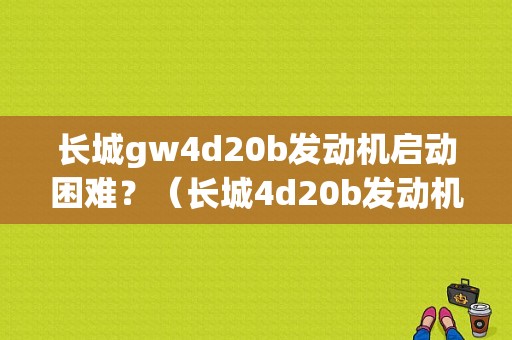 长城gw4d20b发动机启动困难？（长城4d20b发动机不好发车故障）-图1