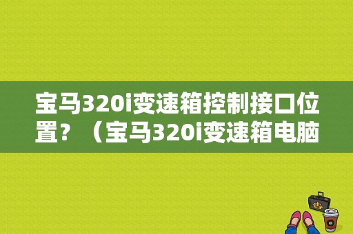 宝马320i变速箱控制接口位置？（宝马320i变速箱电脑故障）-图1