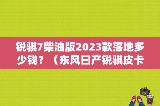 锐骐7柴油版2023款落地多少钱？（东风曰产锐骐皮卡车）-图1