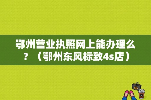 鄂州营业执照网上能办理么？（鄂州东风标致4s店）-图1