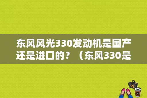东风风光330发动机是国产还是进口的？（东风330是国产车吗）-图1