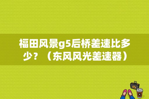 福田风景g5后桥差速比多少？（东风风光差速器）-图1