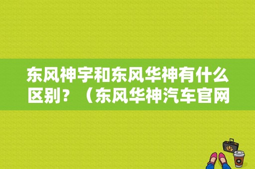 东风神宇和东风华神有什么区别？（东风华神汽车官网）-图1