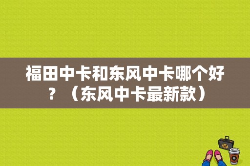 福田中卡和东风中卡哪个好？（东风中卡最新款）-图1