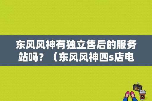 东风风神有独立售后的服务站吗？（东风风神四s店电话）-图1