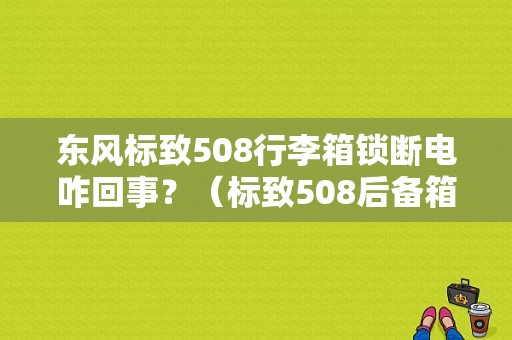 东风标致508行李箱锁断电咋回事？（标致508后备箱锁故障）