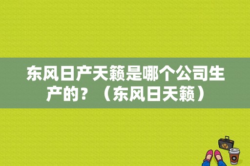 东风日产天籁是哪个公司生产的？（东风日天籁）-图1