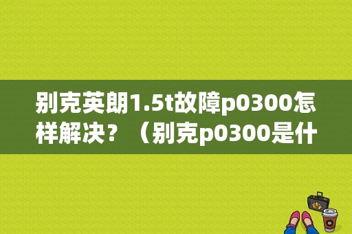 别克英朗1.5t故障p0300怎样解决？（别克p0300是什么故障码）-图1