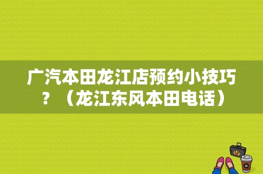 广汽本田龙江店预约小技巧？（龙江东风本田电话）-图1