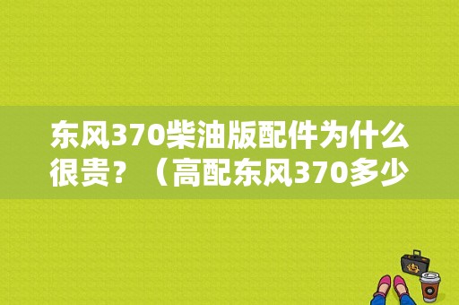 东风370柴油版配件为什么很贵？（高配东风370多少钱）-图1