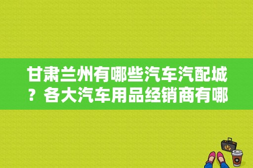 甘肃兰州有哪些汽车汽配城？各大汽车用品经销商有哪些？（黄石东风神4S店）-图1