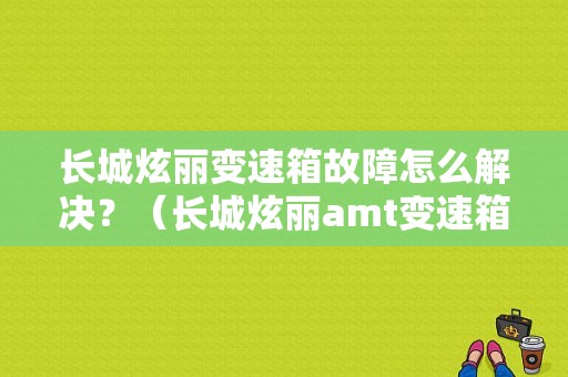 长城炫丽变速箱故障怎么解决？（长城炫丽amt变速箱故障）-图1