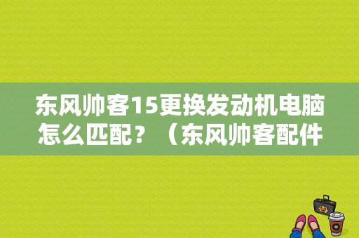 东风帅客15更换发动机电脑怎么匹配？（东风帅客配件电话）-图1
