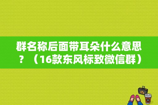 群名称后面带耳朵什么意思？（16款东风标致微信群）-图2