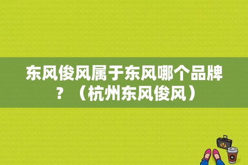 东风俊风属于东风哪个品牌？（杭州东风俊风）-图1