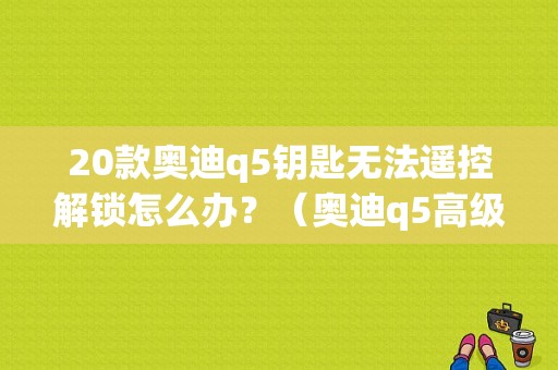20款奥迪q5钥匙无法遥控解锁怎么办？（奥迪q5高级钥匙故障）-图1