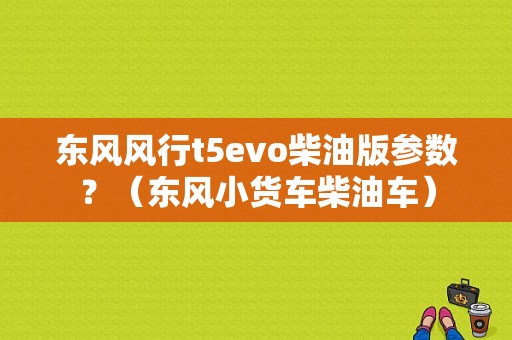 东风风行t5evo柴油版参数？（东风小货车柴油车）-图1