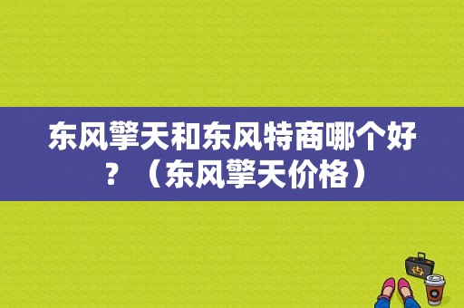 东风擎天和东风特商哪个好？（东风擎天价格）-图1