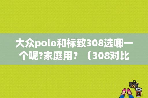 大众polo和标致308选哪一个呢?家庭用？（308对比polo故障率）-图1