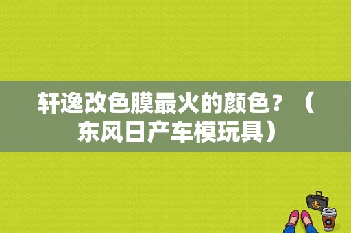 轩逸改色膜最火的颜色？（东风日产车模玩具）