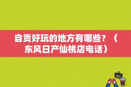 自贡好玩的地方有哪些？（东风日产仙桃店电话）-图1
