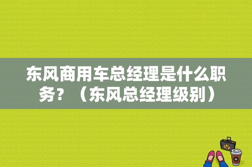东风商用车总经理是什么职务？（东风总经理级别）-图1