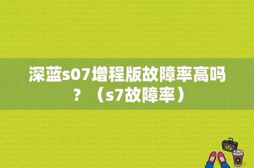 深蓝s07增程版故障率高吗？（s7故障率）-图1