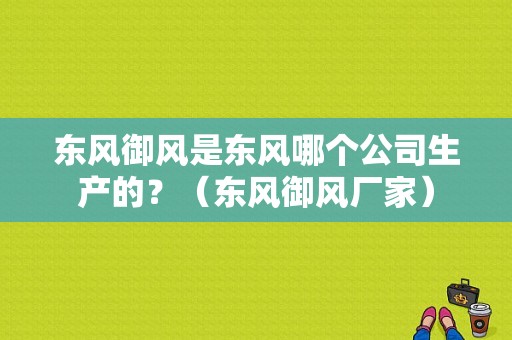 东风御风是东风哪个公司生产的？（东风御风厂家）-图2