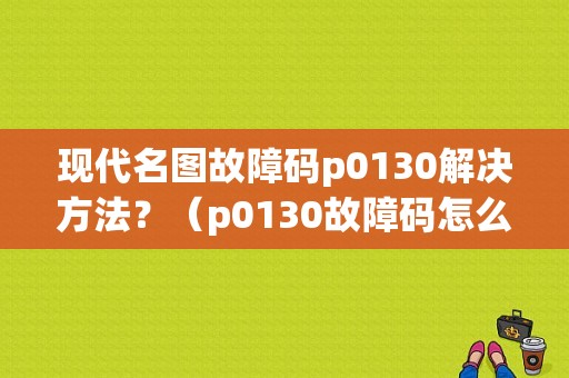 现代名图故障码p0130解决方法？（p0130故障码怎么解决）-图1