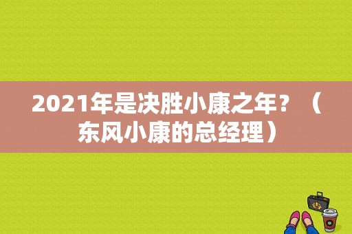 2021年是决胜小康之年？（东风小康的总经理）-图2