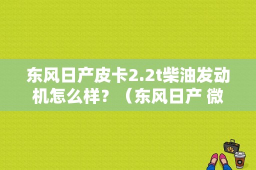 东风日产皮卡2.2t柴油发动机怎么样？（东风日产 微信群）-图1
