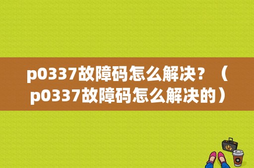 p0337故障码怎么解决？（p0337故障码怎么解决的）-图1