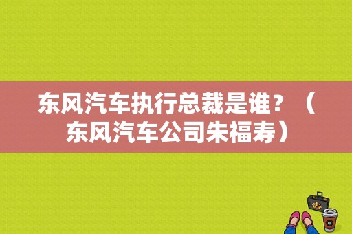 东风汽车执行总裁是谁？（东风汽车公司朱福寿）