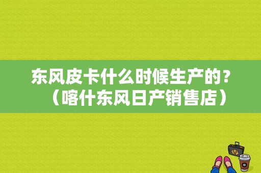 东风皮卡什么时候生产的？（喀什东风日产销售店）-图2
