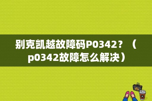别克凯越故障码P0342？（p0342故障怎么解决）-图1