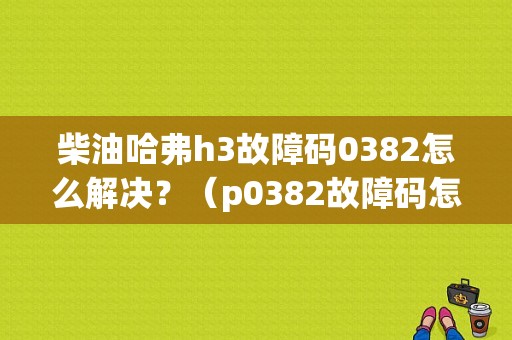 柴油哈弗h3故障码0382怎么解决？（p0382故障码怎么解决）-图1