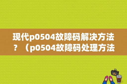 现代p0504故障码解决方法？（p0504故障码处理方法）-图1