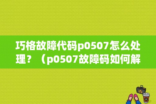 巧格故障代码p0507怎么处理？（p0507故障码如何解决）-图1