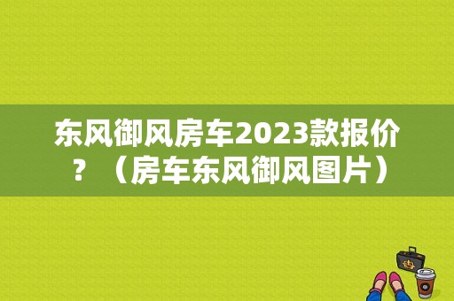 东风御风房车2023款报价？（房车东风御风图片）-图1